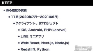 KEEP
•ある程度の実積
•17期(2020年7月∼2021年6月)
•7クライアント、8プロジェクト
•iOS, Android, PHP(Laravel)
•LINE ミニアプリ
•Web(React, Next.js, Node.js)
•Redshift, Python
 