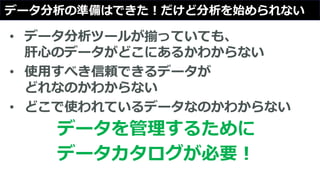 データ分析の準備はできた！だけど分析を始められない
• データ分析ツールが揃っていても、
肝心のデータがどこにあるかわからない
• 使用すべき信頼できるデータが
どれなのかわからない
• どこで使われているデータなのかわからない
データを管理するために
データカタログが必要！
 
