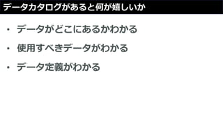データカタログがあると何が嬉しいか
• データがどこにあるかわかる
• 使用すべきデータがわかる
• データ定義がわかる
 