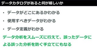 データカタログがあると何が嬉しいか
• データがどこにあるかわかる
• 使用すべきデータがわかる
• データ定義がわかる
データ分析をスムーズに行えて、誤ったデータに
よる誤った分析を防ぐ手立てにもなる
 