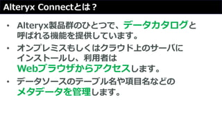 Alteryx Connectとは？
• Alteryx製品群のひとつで、データカタログと
呼ばれる機能を提供しています。
• オンプレミスもしくはクラウド上のサーバに
インストールし、利用者は
Webブラウザからアクセスします。
• データソースのテーブル名や項目名などの
メタデータを管理します。
 
