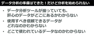 データ分析の準備はできた！だけど分析を始められない
• データ分析ツールが揃っていても、
肝心のデータがどこにあるかわからない
• 使用すべき信頼できるデータが
どれなのかわからない
• どこで使われているデータなのかわからない
 