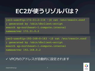 EC2ʹ꥾Фϣ
classmethod.jp 7
[ec2-user@ip-172-31-2-116 ~]$ cat /etc/resolv.conf!
; generated by /sbin/dhclient-script!
search ap-northeast-1.compute.internal!
nameserver 172.31.0.2
[ec2-user@ip-192-168-0-163 ~]$ cat /etc/resolv.conf!
; generated by /sbin/dhclient-script!
search ap-northeast-1.compute.internal!
nameserver 192.168.0.2
?? VPCڤΥɥ쥹?ԄӵĤOޤ
 