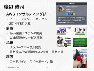 渡辺 修司 
• AWSコンサルティング部 
• ソリューションアーキテクト 
• 2014年8月入社 
• 前職 
• Java業務システムの開発 
• Web関連のサービス開発 
• 現在 
• メンバーズポータル開発 
• 開発系のAWS環境のコンサル、開発支援 
• 趣味 
• ロードバイク、スノーボード、猫 
Ⓒ Classmethod, Inc. 
2 
 