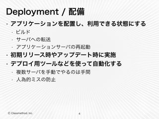 Deployment / 配備 
• アプリケーションを配置し、利用できる状態にする 
• ビルド 
• サーバへの転送 
• アプリケーションサーバの再起動 
• 初期リリース時やアップデート時に実施 
• デプロイ用ツールなどを使って自動化する 
• 複数サーバを手動でやるのは手間 
• 人為的ミスの防止 
Ⓒ Classmethod, Inc. 
4 
 