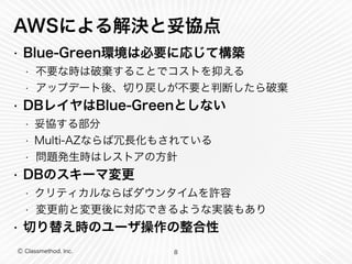 AWSによる解決と妥協点 
• Blue-Green環境は必要に応じて構築 
• 不要な時は破棄することでコストを抑える 
• アップデート後、切り戻しが不要と判断したら破棄 
• DBレイヤはBlue-Greenとしない 
• 妥協する部分 
• Multi-AZならば冗長化もされている 
• 問題発生時はレストアの方針 
• DBのスキーマ変更 
• クリティカルならばダウンタイムを許容 
• 変更前と変更後に対応できるような実装もあり 
• 切り替え時のユーザ操作の整合性 
Ⓒ Classmethod, Inc. 
8 
 