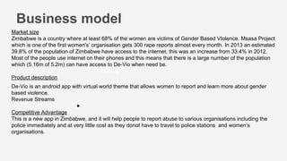 Training
●
Business model
Market size
Zimbabwe is a country where at least 68% of the women are victims of Gender Based VIolence. Msasa Project
which is one of the first women's’ organisation gets 300 rape reports almost every month. In 2013 an estimated
39.8% of the population of Zimbabwe have access to the internet, this was an increase from 33.4% in 2012.
Most of the people use internet on their phones and this means that there is a large number of the population
which (5.16m of 5.2m) can have access to De-Vio when need be.
Product description
De-Vio is an android app with virtual world theme that allows women to report and learn more about gender
based violence.
Revenue Streams
Competitive Advantage
This is a new app in Zimbabwe, and it will help people to report abuse to various organisations including the
police immediately and at very little cost as they donot have to travel to police stations and women’s
organisations.
 