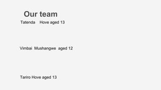 Vimbai Mushangwe aged 12
Our team
Tatenda Hove aged 13
Tariro Hove aged 13
 