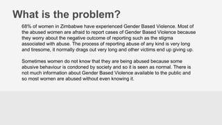 What is the problem?
68% of women in Zimbabwe have experienced Gender Based Violence. Most of
the abused women are afraid to report cases of Gender Based Violence because
they worry about the negative outcome of reporting such as the stigma
associated with abuse. The process of reporting abuse of any kind is very long
and tiresome, it normally drags out very long and other victims end up giving up.
Sometimes women do not know that they are being abused because some
abusive behaviour is condoned by society and so it is seen as normal. There is
not much information about Gender Based Violence available to the public and
so most women are abused without even knowing it.
 