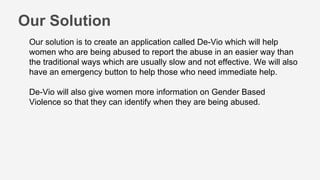 Our Solution
Our solution is to create an application called De-Vio which will help
women who are being abused to report the abuse in an easier way than
the traditional ways which are usually slow and not effective. We will also
have an emergency button to help those who need immediate help.
De-Vio will also give women more information on Gender Based
Violence so that they can identify when they are being abused.
 