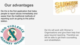 De-Vio is the first application that helps
people to report abuse immediately and
easier than the traditional methods of
reporting such as going to the police
station.
De-Vio will work with Women’s
Organisations and give them help that
goes beyond reporting. Therefore we
will be able to get them counselling
and rehabilitation.
Our advantages
 