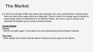 The Market
● In 2013 an average of 650 rape cases were reported over a ten month period in Harare alone,
there are even more cases which go unreported. There is need for an easier way for people to
report abuse either for themselves or on behalf of others. De-Vio is a way for abuse to be
reported immediately and by using a shorter process.
Target Market
Primary
- Women and girls aged 12 and above who are experiencing Gender Based Violence
Secondary
- Other people who witness Gender Based Violence and are aged 12 and above
 