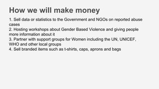 1. Sell data or statistics to the Government and NGOs on reported abuse
cases
2. Hosting workshops about Gender Based Violence and giving people
more information about it
3. Partner with support groups for Women including the UN, UNICEF,
WHO and other local groups
4. Sell branded items such as t-shirts, caps, aprons and bags
How we will make money
 