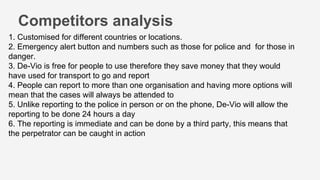 Competitors analysis
1. Customised for different countries or locations.
2. Emergency alert button and numbers such as those for police and for those in
danger.
3. De-Vio is free for people to use therefore they save money that they would
have used for transport to go and report
4. People can report to more than one organisation and having more options will
mean that the cases will always be attended to
5. Unlike reporting to the police in person or on the phone, De-Vio will allow the
reporting to be done 24 hours a day
6. The reporting is immediate and can be done by a third party, this means that
the perpetrator can be caught in action
 
