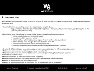 2 - Lancement expert
> Conseil dans la définition de la nature, structure et contenus de votre site, aide au choix du nom de domaine, voire étude des principaux
sites concurrents

> Aide à la définition de mots / expressions clés et optimisation complète du site :
                Pages principales (de contenu) comme secondaires (contact + merci, actualités, mentions légale, plan d'accès, plan du site,
                annuaires web, redirection 404)

> Optimisation sur le champ lexical de votre activité et sur votre zone géographique de chalandise.
              * Création ou développement des titres de pages
              * Développement des sous titres textes,
              * Création de liens optimisés discrets sur la page d'accueil vers les autres pages du site
              * Optimisation des noms d'images et création des textes alternatifs
              * Création et optimisation des balises titres de pages et méta,
              * Création d'un texte optimisé comme première activité (présentation de la rubrique)

> Création de différents titres et textes originaux qui serviront aux inscription dans les différents types d'annuaires.
> Référencement manuel dans les 10 principaux moteurs de recherche
> Référencement manuel dans minimum 250 annuaires pertinents (généralistes, géographiques et sectoriels)
> Lien retours vers 30 annuaires
> Référencement dans 10 outils de social bookmarks (digg likes)
> Référencement automatique (inscription) dans 2 outils qui demandent des contenus multiples
> Rapport de référencement (liste des supports traités)
> Rapport de positionnement (pour 10 expressions clés, un mois après la mise en ligne du site)


       Agence Websiting          –      17 rue de la grange batelière 75009         –       01 75 51 48 85        –        www.websiting.fr
 
