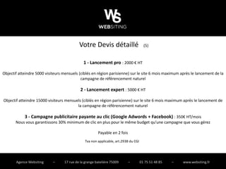 Votre Devis détaillé                        (5)


                                              1 - Lancement pro : 2000 € HT

Objectif atteindre 5000 visiteurs mensuels (ciblés en région parisienne) sur le site 6 mois maximum après le lancement de la
                                            campagne de référencement naturel

                                            2 - Lancement expert : 5000 € HT

Objectif atteindre 15000 visiteurs mensuels (ciblés en région parisienne) sur le site 6 mois maximum après le lancement de
                                         la campagne de référencement naturel

            3 - Campagne publicitaire payante au clic (Google Adwords + Facebook) : 350€ HT/mois
       Nous vous garantissons 30% minimum de clic en plus pour le même budget qu’une campagne que vous gérez

                                                       Payable en 2 fois
                                               Tva non applicable, art.293B du CGI




       Agence Websiting     –     17 rue de la grange batelière 75009      –         01 75 51 48 85   –   www.websiting.fr
 