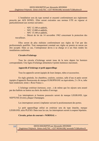 DEVIS DESCRIPTIF par Alexandre MVONDO
(Ingénieur Polytech. Génie civil) Tél. : +237 90346108/ mvondo712@yahoo.fr
10 DEVIS DESCRIPTIF par Alexandre MVONDO
(Ingénieur Polytech. Génie civil) Tél. : +237 90346108/ mvondo712@yahoo.fr
L’installation sera du type normal et encastré conformément aux règlements
prescrits par AES SONEL. Elles seront exécutées aux normes UTE en vigueur et
particulièrement aux normes suivantes :
- NFC 12.100 et additifs,
- NFC 12.000 et additifs,
- NFC 15.100 et additifs,
- Décret de loi du 14 novembre 1962 concernant la protection des
travailleurs.
Elles seront de plus réalisées conformément aux règles de l’art par des
professionnels qualifiés. Tout manquement constaté aux règles ne pourra en aucun cas
être accepté. Dans ce cas, l’entrepreneur devra à sa charge et à ses frais rendre les
installations conformes.
Circuits d’éclairage
Tous les circuits d’éclairage seront issus de la terre depuis les borniers
correspondants. Une ligne d’éclairage alimentera 4 points lumineux maximum.
Appareils d’éclairage et petit appareillage
Tous les appareils seront équipés de leurs lampes, tubes et accessoires.
En règle générale, les chambres, couloirs, cuisines, salle d’eau et patio seront
équipés d’appareils fluorescents de marque EUROPHANE ou équivalents, 2 x 36 w, tube
haut rendement, teinte « Rose France ».
L’éclairage extérieur (terrasses, cour…) de même que les séjours sera assuré
par des hublots ou lustres au choix du maître d’ouvrage.
Les interrupteurs et boutons poussoirs seront de marque LEGRAND, type
NEPTUNE (Ivoire), plaque Champagne.
Les interrupteurs seront à implanter suivant le positionnement des portes.
Le petit appareillage utilisé en extérieur sera du type étanche, marque
LEGRAND, série PLEXO. Dans tous les cas, les interrupteurs seront à coupure bipolaire.
Circuits, prises de courant « NORMAL »
 