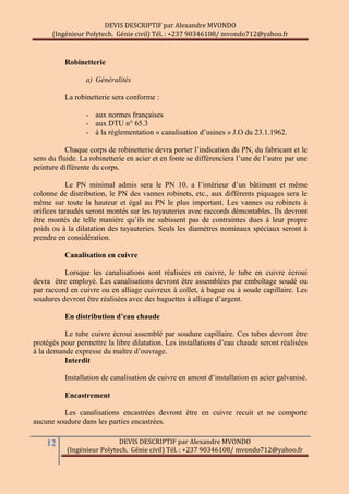 DEVIS DESCRIPTIF par Alexandre MVONDO
(Ingénieur Polytech. Génie civil) Tél. : +237 90346108/ mvondo712@yahoo.fr
12 DEVIS DESCRIPTIF par Alexandre MVONDO
(Ingénieur Polytech. Génie civil) Tél. : +237 90346108/ mvondo712@yahoo.fr
Robinetterie
a) Généralités
La robinetterie sera conforme :
- aux normes françaises
- aux DTU n° 65.3
- à la réglementation « canalisation d’usines » J.O du 23.1.1962.
Chaque corps de robinetterie devra porter l’indication du PN, du fabricant et le
sens du fluide. La robinetterie en acier et en fonte se différenciera l’une de l’autre par une
peinture différente du corps.
Le PN minimal admis sera le PN 10. a l’intérieur d’un bâtiment et même
colonne de distribution, le PN des vannes robinets, etc., aux différents piquages sera le
même sur toute la hauteur et égal au PN le plus important. Les vannes ou robinets à
orifices taraudés seront montés sur les tuyauteries avec raccords démontables. Ils devront
être montés de telle manière qu’ils ne subissent pas de contraintes dues à leur propre
poids ou à la dilatation des tuyauteries. Seuls les diamètres nominaux spéciaux seront à
prendre en considération.
Canalisation en cuivre
Lorsque les canalisations sont réalisées en cuivre, le tube en cuivre écroui
devra être employé. Les canalisations devront être assemblées par emboîtage soudé ou
par raccord en cuivre ou en alliage cuivreux à collet, à bague ou à soude capillaire. Les
soudures devront être réalisées avec des baguettes à alliage d’argent.
En distribution d’eau chaude
Le tube cuivre écroui assemblé par soudure capillaire. Ces tubes devront être
protégés pour permettre la libre dilatation. Les installations d’eau chaude seront réalisées
à la demande expresse du maître d’ouvrage.
Interdit
Installation de canalisation de cuivre en amont d’installation en acier galvanisé.
Encastrement
Les canalisations encastrées devront être en cuivre recuit et ne comporte
aucune soudure dans les parties encastrées.
 