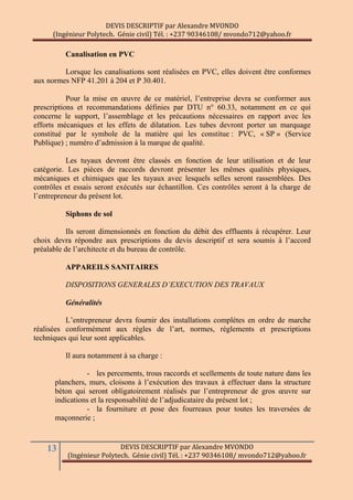 DEVIS DESCRIPTIF par Alexandre MVONDO
(Ingénieur Polytech. Génie civil) Tél. : +237 90346108/ mvondo712@yahoo.fr
13 DEVIS DESCRIPTIF par Alexandre MVONDO
(Ingénieur Polytech. Génie civil) Tél. : +237 90346108/ mvondo712@yahoo.fr
Canalisation en PVC
Lorsque les canalisations sont réalisées en PVC, elles doivent être conformes
aux normes NFP 41.201 à 204 et P 30.401.
Pour la mise en œuvre de ce matériel, l’entreprise devra se conformer aux
prescriptions et recommandations définies par DTU n° 60.33, notamment en ce qui
concerne le support, l’assemblage et les précautions nécessaires en rapport avec les
efforts mécaniques et les effets de dilatation. Les tubes devront porter un marquage
constitué par le symbole de la matière qui les constitue : PVC, « SP » (Service
Publique) ; numéro d’admission à la marque de qualité.
Les tuyaux devront être classés en fonction de leur utilisation et de leur
catégorie. Les pièces de raccords devront présenter les mêmes qualités physiques,
mécaniques et chimiques que les tuyaux avec lesquels selles seront rassemblées. Des
contrôles et essais seront exécutés sur échantillon. Ces contrôles seront à la charge de
l’entrepreneur du présent lot.
Siphons de sol
Ils seront dimensionnés en fonction du débit des effluents à récupérer. Leur
choix devra répondre aux prescriptions du devis descriptif et sera soumis à l’accord
préalable de l’architecte et du bureau de contrôle.
APPAREILS SANITAIRES
DISPOSITIONS GENERALES D’EXECUTION DES TRAVAUX
Généralités
L’entrepreneur devra fournir des installations complètes en ordre de marche
réalisées conformément aux règles de l’art, normes, règlements et prescriptions
techniques qui leur sont applicables.
Il aura notamment à sa charge :
- les percements, trous raccords et scellements de toute nature dans les
planchers, murs, cloisons à l’exécution des travaux à effectuer dans la structure
béton qui seront obligatoirement réalisés par l’entrepreneur de gros œuvre sur
indications et la responsabilité de l’adjudicataire du présent lot ;
- la fourniture et pose des fourreaux pour toutes les traversées de
maçonnerie ;
 