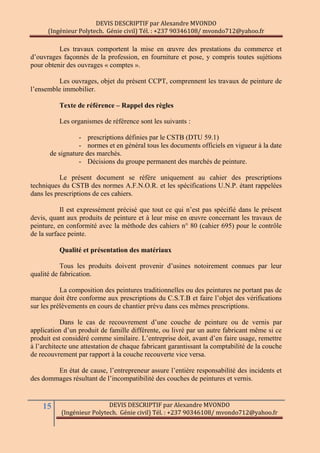 DEVIS DESCRIPTIF par Alexandre MVONDO
(Ingénieur Polytech. Génie civil) Tél. : +237 90346108/ mvondo712@yahoo.fr
15 DEVIS DESCRIPTIF par Alexandre MVONDO
(Ingénieur Polytech. Génie civil) Tél. : +237 90346108/ mvondo712@yahoo.fr
Les travaux comportent la mise en œuvre des prestations du commerce et
d’ouvrages façonnés de la profession, en fourniture et pose, y compris toutes sujétions
pour obtenir des ouvrages « comptes ».
Les ouvrages, objet du présent CCPT, comprennent les travaux de peinture de
l’ensemble immobilier.
Texte de référence Ŕ Rappel des règles
Les organismes de référence sont les suivants :
- prescriptions définies par le CSTB (DTU 59.1)
- normes et en général tous les documents officiels en vigueur à la date
de signature des marchés.
- Décisions du groupe permanent des marchés de peinture.
Le présent document se réfère uniquement au cahier des prescriptions
techniques du CSTB des normes A.F.N.O.R. et les spécifications U.N.P. étant rappelées
dans les prescriptions de ces cahiers.
Il est expressément précisé que tout ce qui n’est pas spécifié dans le présent
devis, quant aux produits de peinture et à leur mise en œuvre concernant les travaux de
peinture, en conformité avec la méthode des cahiers n° 80 (cahier 695) pour le contrôle
de la surface peinte.
Qualité et présentation des matériaux
Tous les produits doivent provenir d’usines notoirement connues par leur
qualité de fabrication.
La composition des peintures traditionnelles ou des peintures ne portant pas de
marque doit être conforme aux prescriptions du C.S.T.B et faire l’objet des vérifications
sur les prélèvements en cours de chantier prévu dans ces mêmes prescriptions.
Dans le cas de recouvrement d’une couche de peinture ou de vernis par
application d’un produit de famille différente, ou livré par un autre fabricant même si ce
produit est considéré comme similaire. L’entreprise doit, avant d’en faire usage, remettre
à l’architecte une attestation de chaque fabricant garantissant la comptabilité de la couche
de recouvrement par rapport à la couche recouverte vice versa.
En état de cause, l’entrepreneur assure l’entière responsabilité des incidents et
des dommages résultant de l’incompatibilité des couches de peintures et vernis.
 