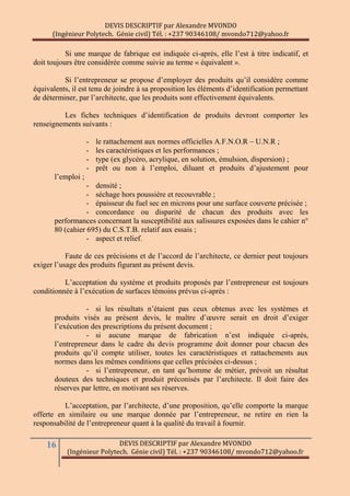 DEVIS DESCRIPTIF par Alexandre MVONDO
(Ingénieur Polytech. Génie civil) Tél. : +237 90346108/ mvondo712@yahoo.fr
16 DEVIS DESCRIPTIF par Alexandre MVONDO
(Ingénieur Polytech. Génie civil) Tél. : +237 90346108/ mvondo712@yahoo.fr
Si une marque de fabrique est indiquée ci-après, elle l’est à titre indicatif, et
doit toujours être considérée comme suivie au terme « équivalent ».
Si l’entrepreneur se propose d’employer des produits qu’il considère comme
équivalents, il est tenu de joindre à sa proposition les éléments d’identification permettant
de déterminer, par l’architecte, que les produits sont effectivement équivalents.
Les fiches techniques d’identification de produits devront comporter les
renseignements suivants :
- le rattachement aux normes officielles A.F.N.O.R – U.N.R ;
- les caractéristiques et les performances ;
- type (ex glycéro, acrylique, en solution, émulsion, dispersion) ;
- prêt ou non à l’emploi, diluant et produits d’ajustement pour
l’emploi ;
- densité ;
- séchage hors poussière et recouvrable ;
- épaisseur du fuel sec en microns pour une surface couverte précisée ;
- concordance ou disparité de chacun des produits avec les
performances concernant la susceptibilité aux salissures exposées dans le cahier n°
80 (cahier 695) du C.S.T.B. relatif aux essais ;
- aspect et relief.
Faute de ces précisions et de l’accord de l’architecte, ce dernier peut toujours
exiger l’usage des produits figurant au présent devis.
L’acceptation du système et produits proposés par l’entrepreneur est toujours
conditionnée à l’exécution de surfaces témoins prévus ci-après :
- si les résultats n’étaient pas ceux obtenus avec les systèmes et
produits visés au présent devis, le maître d’œuvre serait en droit d’exiger
l’exécution des prescriptions du présent document ;
- si aucune marque de fabrication n’est indiquée ci-après,
l’entrepreneur dans le cadre du devis programme doit donner pour chacun des
produits qu’il compte utiliser, toutes les caractéristiques et rattachements aux
normes dans les mêmes conditions que celles précisées ci-dessus ;
- si l’entrepreneur, en tant qu’homme de métier, prévoit un résultat
douteux des techniques et produit préconisés par l’architecte. Il doit faire des
réserves par lettre, en motivant ses réserves.
L’acceptation, par l’architecte, d’une proposition, qu’elle comporte la marque
offerte en similaire ou une marque donnée par l’entrepreneur, ne retire en rien la
responsabilité de l’entrepreneur quant à la qualité du travail à fournir.
 