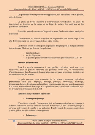 DEVIS DESCRIPTIF par Alexandre MVONDO
(Ingénieur Polytech. Génie civil) Tél. : +237 90346108/ mvondo712@yahoo.fr
18 DEVIS DESCRIPTIF par Alexandre MVONDO
(Ingénieur Polytech. Génie civil) Tél. : +237 90346108/ mvondo712@yahoo.fr
Les peintures doivent pouvoir être appliquées, soit au rouleau, soit au pistolet,
soit à la brosse.
Le choix de l’outil incombe à l’entrepreneur ‘spécification en cours de
description) en fonction de la nature et de l’état de surface des matériaux et des
possibilités de chantier.
Toutefois, toutes les courbes d’impression ou de fond sont toujours appliquées
à la brosse.
L’entrepreneur est tenu de consulter les responsables des autres corps d’état
afin d’être renseigné sur les ouvrages destinés à être peints..
Les travaux seront exécutés pour les produits désignés pour la marque selon les
instructions du fabricant qui devront être précisées :
- dans les notices ;
- sur les étiquettes ;
- et pour les produits traditionnels selon les prescriptions du C.S.T.B.
Travaux préparatoires
Tous les apprêts nécessaires à une parfaite exécution, ainsi que ceux
nécessiteux pour un parfaite adhérente des peintures seront dus, les énumérations
d’apprêts données dans le cours de la description des ouvrages ne sont pas limitatives et
ne constituent que des minima.
Le prix convenu pour exécution de la peinture comprend opérations
préparatoires telles que : ragréage, brossage, ponçage, rebouchage, masticage,
époussetage, lavage, dégraissage, débrouillage, bouche porage, etc. qui seront nécessaires
à la bonne présentation de l’ouvrage. Ces opérations sont exécutées en conformité avec
les prescriptions techniques du C.S.T.B.
Définition des principales opérations :
- Brossage et égrenage
D’une façon générale, l’entrepreneur doit un brossage soigné ou un égrenage à
la brosse l’enduiseur dure de toutes les surfaces. Sur le métal, il doit l’éventuel grattage à
vif avec enlèvement de rouille et de calamine. L’enlèvement des grosses projections
(ciment, plâtre, etc.) incombant à l’entrepreneur.
- Rebouchage
 