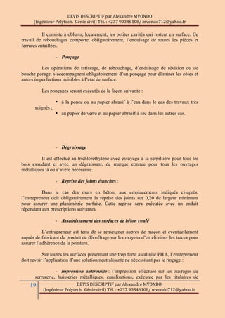 DEVIS DESCRIPTIF par Alexandre MVONDO
(Ingénieur Polytech. Génie civil) Tél. : +237 90346108/ mvondo712@yahoo.fr
19 DEVIS DESCRIPTIF par Alexandre MVONDO
(Ingénieur Polytech. Génie civil) Tél. : +237 90346108/ mvondo712@yahoo.fr
Il consiste à oblurer, localement, les petites cavités qui restent en surface. Ce
travail de rebouchages comporte, obligatoirement, l’enduisage de toutes les pièces et
ferrures entaillées.
- Ponçage
Les opérations de ratissage, de rebouchage, d’enduisage de révision ou de
bouche porage, s’accompagnent obligatoirement d’un ponçage pour éliminer les côtes et
autres imperfections nuisibles à l’état de surface.
Les ponçages seront exécutés de la façon suivante :
 à la ponce ou au papier abrasif à l’eau dans le cas des travaux très
soignés ;
 au papier de verre et au papier abrasif à sec dans les autres cas.
- Dégraissage
Il est effectué au trichloréthylène avec essuyage à la serpillière pour tous les
bois exsudant et avec un dégraissant, de marque connue pour tous les ouvrages
métalliques là où s’avère nécessaire.
- Reprise des joints étanches :
Dans le cas des murs en béton, aux emplacements indiqués ci-après,
l’entrepreneur doit obligatoirement la reprise des joints sur 0,20 de largeur minimum
pour assurer une planimétrie parfaite. Cette reprise sera exécutée avec un enduit
répondant aux prescriptions suivantes.
- Assainissement des surfaces de béton coulé
L’entrepreneur est tenu de se renseigner auprès de maçon et éventuellement
auprès de fabricant du produit de décoffrage sur les moyens d’en éliminer les traces pour
assurer l’adhérence de la peinture.
Sur toutes les surfaces présentant une trop forte alcalinité PH 8, l’entrepreneur
doit revoir l’application d’une solution neutralisante ne nécessitant pas le rinçage :
- impression antirouille : l’impression effectuée sur les ouvrages de
serrurerie, huisseries métalliques, canalisations, exécutée par les titulaires de
 