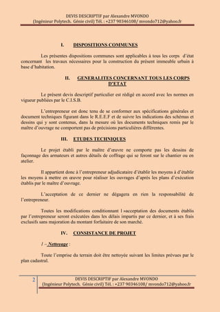 DEVIS DESCRIPTIF par Alexandre MVONDO
(Ingénieur Polytech. Génie civil) Tél. : +237 90346108/ mvondo712@yahoo.fr
2 DEVIS DESCRIPTIF par Alexandre MVONDO
(Ingénieur Polytech. Génie civil) Tél. : +237 90346108/ mvondo712@yahoo.fr
I. DISPOSITIONS COMMUNES
Les présentes dispositions communes sont applicables à tous les corps d’état
concernant les travaux nécessaires pour la construction du présent immeuble urbain à
base d’habitation.
II. GENERALITES CONCERNANT TOUS LES CORPS
D’ETAT
Le présent devis descriptif particulier est rédigé en accord avec les normes en
vigueur publiées par le C.I.S.B.
L’entrepreneur est donc tenu de se conformer aux spécifications générales et
document techniques figurant dans le R.E.E.F et de suivre les indications des schémas et
dessins qui y sont contenus, dans la mesure où les documents techniques remis par le
maître d’ouvrage ne comportent pas de précisions particulières différentes.
III. ETUDES TECHNIQUES
Le projet établi par le maître d’œuvre ne comporte pas les dessins de
façonnage des armateurs et autres détails de coffrage qui se feront sur le chantier ou en
atelier.
Il appartient donc à l’entrepreneur adjudicataire d’établir les moyens à d’établir
les moyens à mettre en œuvre pour réaliser les ouvrages d’après les plans d’exécution
établis par le maître d’ouvrage.
L’acceptation de ce dernier ne dégagera en rien la responsabilité de
l’entrepreneur.
Toutes les modifications conditionnant l »acceptation des documents établis
par l’entrepreneur seront exécutées dans les délais impartis par ce dernier, et à ses frais
exclusifs sans majoration du montant forfaitaire de son marché.
IV. CONSISTANCE DE PROJET
1 – Nettoyage :
Toute l’emprise du terrain doit être nettoyée suivant les limites prévues par le
plan cadastral.
 