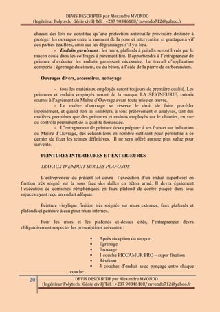 DEVIS DESCRIPTIF par Alexandre MVONDO
(Ingénieur Polytech. Génie civil) Tél. : +237 90346108/ mvondo712@yahoo.fr
20 DEVIS DESCRIPTIF par Alexandre MVONDO
(Ingénieur Polytech. Génie civil) Tél. : +237 90346108/ mvondo712@yahoo.fr
chacun des lots ne constitue qu’une protection antirouille provisoire destinée à
protéger les ouvrages entre le moment de la pose et intervention et grattages à vif
des parties écaillées, ainsi sue les dégraissages s’il y a lieu.
- Enduits garnissant : les murs, plafonds à peindre seront livrés par le
maçon coulé dans les coffrages à parement fini. Il appartiendra à l’entrepreneur de
peinture d’exécuter les enduits garnissant nécessaire. Le travail d’application
comporte : égrenage du ciment, ou du béton, à l’aide de la pierre de carborundum.
Ouvrages divers, accessoires, nettoyage
- tous les matériaux employés seront toujours de première qualité. Les
peintures et enduits employés seront de la marque LA SEIGNEURIE, coloris
soumis à l’agrément du Maître d’Ouvrage avant toute mise en œuvre.
- Le maître d’ouvrage se réserve le droit de faire procéder
inopinément, et quand bon lui semblera, à tous prélèvement et analyses, tant des
matières premières que des peintures et enduits employés sur le chantier, en vue
du contrôle permanent de la qualité demandée.
- L’entrepreneur de peinture devra préparer à ses frais et sur indication
du Maître d’Ouvrage, des échantillons en nombre suffisant pour permettre à ce
dernier de fixer les teintes définitives. Il ne sera toléré aucune plus value pour
survente.
PEINTURES INTERIEURES ET EXTERIEURES
TRAVAUX D’ENDUIT SUR LES PLAFONDS
L’entrepreneur du présent lot devra l’exécution d’un enduit superficiel en
finition très soigné sur la sous face des dalles en béton armé. Il devra également
l’exécution de corniches périphériques en faux plafond de contre plaqué dans tous
espaces ayant reçu un enduit adéquat.
Peinture vinylique finition très soignée sur murs externes, faux plafonds et
plafonds et peinture à eau pour murs internes.
Pour les murs et les plafonds ci-dessus cités, l’entrepreneur devra
obligatoirement respecter les prescriptions suivantes :
 Après réception du support
 Egrenage
 Brossage
 1 couche PICCAMUR PRO – super fixation
 Révision
 3 couches d’enduit avec ponçage entre chaque
couche
 