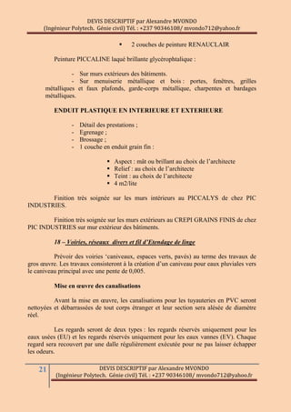 DEVIS DESCRIPTIF par Alexandre MVONDO
(Ingénieur Polytech. Génie civil) Tél. : +237 90346108/ mvondo712@yahoo.fr
21 DEVIS DESCRIPTIF par Alexandre MVONDO
(Ingénieur Polytech. Génie civil) Tél. : +237 90346108/ mvondo712@yahoo.fr
 2 couches de peinture RENAUCLAIR
Peinture PICCALINE laqué brillante glycérophtalique :
- Sur murs extérieurs des bâtiments.
- Sur menuiserie métallique et bois : portes, fenêtres, grilles
métalliques et faux plafonds, garde-corps métallique, charpentes et bardages
métalliques.
ENDUIT PLASTIQUE EN INTERIEURE ET EXTERIEURE
- Détail des prestations ;
- Egrenage ;
- Brossage ;
- 1 couche en enduit grain fin :
 Aspect : mât ou brillant au choix de l’architecte
 Relief : au choix de l’architecte
 Teint : au choix de l’architecte
 4 m2/lite
Finition très soignée sur les murs intérieurs au PICCALYS de chez PIC
INDUSTRIES.
Finition très soignée sur les murs extérieurs au CREPI GRAINS FINIS de chez
PIC INDUSTRIES sur mur extérieur des bâtiments.
18 – Voiries, réseaux divers et fil d’Etendage de linge
Prévoir des voiries ‘caniveaux, espaces verts, pavés) au terme des travaux de
gros œuvre. Les travaux consisteront à la création d’un caniveau pour eaux pluviales vers
le caniveau principal avec une pente de 0,005.
Mise en œuvre des canalisations
Avant la mise en œuvre, les canalisations pour les tuyauteries en PVC seront
nettoyées et débarrassées de tout corps étranger et leur section sera alésée de diamètre
réel.
Les regards seront de deux types : les regards réservés uniquement pour les
eaux usées (EU) et les regards réservés uniquement pour les eaux vannes (EV). Chaque
regard sera recouvert par une dalle régulièrement exécutée pour ne pas laisser échapper
les odeurs.
 