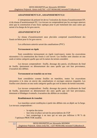 DEVIS DESCRIPTIF par Alexandre MVONDO
(Ingénieur Polytech. Génie civil) Tél. : +237 90346108/ mvondo712@yahoo.fr
22 DEVIS DESCRIPTIF par Alexandre MVONDO
(Ingénieur Polytech. Génie civil) Tél. : +237 90346108/ mvondo712@yahoo.fr
ASSAINISSEMENT E.P., ASSAINISSEMENT E.U
L’entrepreneur du présent lot devra l’exécution du réseau d’assainissement EP,
et du réseau d’assainissement EU. Les travaux ne comprendront pas les ouvrages annexes
ainsi que la construction d’une fosse septique pour le pré traitement des eaux usées qui
seront à la charge du lot gros œuvre.
ASSAINISSEMENT E.P
Le réseau d’assainissement eaux pluviales comprend essentiellement des
fossés en béton pour le lot gros œuvre.
Les collecteurs enterrés seront des canalisations (PVC)
Terrassement en rigole
Sont considérées terrassement en rigole (caniveaux), toutes les excavations
nécessaires à la construction des fossés à ciel ouvert. Les fouilles sont classées en une
seule et même catégorie quelle que soit la nature du terrain considéré.
Les travaux comprendront : fouille, dressage des parois, nivellement du fond
de fouille, épuisement ou détournement des eaux quelle que soit leur provenance,
évacuation des déblais.
Terrassement en tranchée ou en trou
Sont considérées comme fouilles en tranchées, toutes les excavations
nécessaires à la mise en œuvre des canalisations et ouvrages annexes (regards). Les
fouilles sont classées en une seule catégorie quelle que soit la nature du terrain rencontré.
Les travaux comprendront : fouille, dressage des parois, nivellement du fond
de fouille, épuisement ou détournement des eaux quelle que soit leur provenance,
étaiement et blindages éventuels, évacuation des déblais en excédent.
Remblaiement de tranchée
Les tranchées seront remblayées à partir des déblais mis en dépôt sur la berge.
Les travaux comprendront :
- la reprise des terres
- leur mise en place suivant les prescriptions du CGP
- leur compactage à un taux qui ne sera pas inférieur à 90 % de
l’optimum PROCTOR modifié.
 