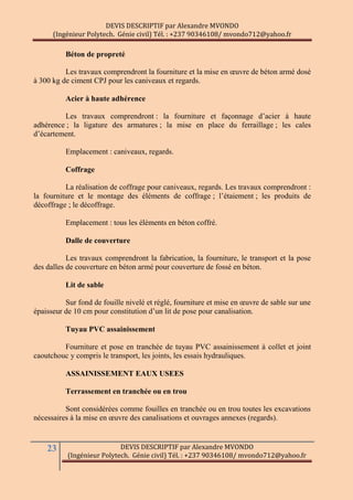 DEVIS DESCRIPTIF par Alexandre MVONDO
(Ingénieur Polytech. Génie civil) Tél. : +237 90346108/ mvondo712@yahoo.fr
23 DEVIS DESCRIPTIF par Alexandre MVONDO
(Ingénieur Polytech. Génie civil) Tél. : +237 90346108/ mvondo712@yahoo.fr
Béton de propreté
Les travaux comprendront la fourniture et la mise en œuvre de béton armé dosé
à 300 kg de ciment CPJ pour les caniveaux et regards.
Acier à haute adhérence
Les travaux comprendront : la fourniture et façonnage d’acier à haute
adhérence ; la ligature des armatures ; la mise en place du ferraillage ; les cales
d’écartement.
Emplacement : caniveaux, regards.
Coffrage
La réalisation de coffrage pour caniveaux, regards. Les travaux comprendront :
la fourniture et le montage des éléments de coffrage ; l’étaiement ; les produits de
décoffrage ; le décoffrage.
Emplacement : tous les éléments en béton coffré.
Dalle de couverture
Les travaux comprendront la fabrication, la fourniture, le transport et la pose
des dalles de couverture en béton armé pour couverture de fossé en béton.
Lit de sable
Sur fond de fouille nivelé et réglé, fourniture et mise en œuvre de sable sur une
épaisseur de 10 cm pour constitution d’un lit de pose pour canalisation.
Tuyau PVC assainissement
Fourniture et pose en tranchée de tuyau PVC assainissement à collet et joint
caoutchouc y compris le transport, les joints, les essais hydrauliques.
ASSAINISSEMENT EAUX USEES
Terrassement en tranchée ou en trou
Sont considérées comme fouilles en tranchée ou en trou toutes les excavations
nécessaires à la mise en œuvre des canalisations et ouvrages annexes (regards).
 
