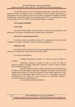 DEVIS DESCRIPTIF par Alexandre MVONDO
(Ingénieur Polytech. Génie civil) Tél. : +237 90346108/ mvondo712@yahoo.fr
24 DEVIS DESCRIPTIF par Alexandre MVONDO
(Ingénieur Polytech. Génie civil) Tél. : +237 90346108/ mvondo712@yahoo.fr
Les fouilles classées en une seule catégorie quelle que soit la nature du terrain
rencontré. Fouille, dressage de parois, nivellement du fond de fouille, épuisement ou
détournement des eaux quelle que soit leur provenance, étaiement de blindage éventuels,
remblaiement des tranchées suivant les prescriptions du CCTP. Le compactage à un taux
au moins égale à 90 % de l’OPM, l’évacuation des déblais en excédent.
Terrassement étanchéité
Lit de sable
Sur fond de fouille réglé et nivelé, fourniture et mise en œuvre de sable sur une
épaisseur de 10 cm pour constitution d’un lit de pose pour canalisation.
Tuyau PVC assainissement série II
Fourniture et pose en tranchée de tuyau PVC assainissement à collet et joint
caoutchouc y compris le transport, les joints, les essais hydrauliques.
Regard de visite
Les regards seront exécutés en béton armé ou préfabriqué, dosé à 300 kg/m3 de
ciment CPJ. Ils auront une section intérieure de 0,50 x 0,50m.
Les travaux comprendront :
- blindage d’étaiement nécessaire à la mise en œuvre du béton de
propreté ;
- fabrication, fourniture, transport et mise en œuvre du béton de
propreté, coffrage, ferraillage, fabrication, fourniture et mise en œuvre du béton
dosé à 300 kg/m3 de ciment ;
- fourniture et pose de dalle en béton armé munie, pour la manutention
d’orifices en tôle galvanisée scellées dans l’épaisseur de la dalle, exécution d’une
cunette en béton dosé à 250 kg/m3 de ciment HF d’une hauteur égale aux 8/10 du
diamètre de la canalisation, plages inclinées à 10 % se raccordant aux parois,
remblaiement de la fouille avec toutes sujétions de compactage, réglage et
évacuation des terres excédentaires, etc.
- mise en dépôt du déblai excédentaire.
 