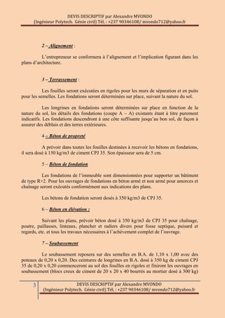 DEVIS DESCRIPTIF par Alexandre MVONDO
(Ingénieur Polytech. Génie civil) Tél. : +237 90346108/ mvondo712@yahoo.fr
3 DEVIS DESCRIPTIF par Alexandre MVONDO
(Ingénieur Polytech. Génie civil) Tél. : +237 90346108/ mvondo712@yahoo.fr
2 – Alignement :
L’entrepreneur se conformera à l’alignement et l’implication figurant dans les
plans d’architecture.
3 – Terrassement :
Les fouilles seront exécutées en rigoles pour les murs de séparation et en puits
pour les semelles. Les fondations seront déterminées sur place, suivant la nature du sol.
Les longrines en fondations seront déterminées sur place en fonction de la
nature du sol, les détails des fondations (coupe A – A) existants étant à titre purement
indicatifs. Les fondations descendront à une côte suffisante jusqu’au bon sol, de façon à
assurer des déblais et des terres extérieures.
4 – Béton de propreté
A prévoir dans toutes les fouilles destinées à recevoir les bétons en fondations,
il sera dosé à 150 kg/m3 de ciment CPJ 35. Son épaisseur sera de 5 cm.
5 – Béton de fondation
Les fondations de l’immeuble sont dimensionnées pour supporter un bâtiment
de type R+2. Pour les ouvrages de fondations en béton armé et non armé pour amorces et
chaînage seront exécutés conformément aux indications des plans.
Les bétons de fondation seront dosés à 350 kg/m3 de CPJ 35.
6 – Béton en élévation :
Suivant les plans, prévoir béton dosé à 350 kg/m3 de CPJ 35 pour chaînage,
poutre, paillasses, linteaux, plancher et radiers divers pour fosse septique, puisard et
regards, etc. et tous les travaux nécessaires à l’achèvement complet de l’ouvrage.
7 – Soubassement
Le soubassement reposera sur des semelles en B.A. de 1,10 x 1,00 avec des
poteaux de 0,20 x 0,20. Des ceintures de longrines en B.A. dosé à 350 kg de ciment CPJ
35 de 0,20 x 0,20 commenceront au sol des fouilles en rigoles et finiront les ouvrages en
soubassement (blocs creux de ciment de 20 x 20 x 40 bourrés au mortier dosé à 300 kg)
 
