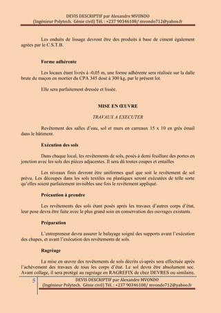 DEVIS DESCRIPTIF par Alexandre MVONDO
(Ingénieur Polytech. Génie civil) Tél. : +237 90346108/ mvondo712@yahoo.fr
5 DEVIS DESCRIPTIF par Alexandre MVONDO
(Ingénieur Polytech. Génie civil) Tél. : +237 90346108/ mvondo712@yahoo.fr
Les enduits de lissage devront être des produits à base de ciment également
agrées par le C.S.T.B.
Forme adhérente
Les locaux étant livrés à -0,05 m, une forme adhérente sera réalisée sur la dalle
brute du maçon en mortier du CPA 345 dosé à 300 kg, par le présent lot.
Elle sera parfaitement dressée et lissée.
MISE EN ŒUVRE
TRAVAUX A EXECUTER
Revêtement des salles d’eau, sol et murs en carreaux 15 x 10 en grès émail
dans le bâtiment.
Exécution des sols
Dans chaque local, les revêtements de sols, posés à demi feuillure des portes en
jonction avec les sols des pièces adjacentes. Il sera dû toutes coupes et entailles
Les niveaux finis devront être uniformes quel que soit le revêtement de sol
prévu. Les découpes dans les sols textiles ou plastiques seront exécutées de telle sorte
qu’elles soient parfaitement invisibles une fois le revêtement appliqué.
Précaution à prendre
Les revêtements des sols étant posés après les travaux d’autres corps d’état,
leur pose devra être faite avec le plus grand soin en conservation des ouvrages existants.
Préparation
L’entrepreneur devra assurer le balayage soigné des supports avant l’exécution
des chapes, et avant l’exécution des revêtements de sols.
Ragréage
La mise en œuvre des revêtements de sols décrits ci-après sera effectuée après
l’achèvement des travaux de tous les corps d’état. Le sol devra être absolument sec.
Avant collage, il sera protégé au ragréage en RAGREFIX de chez DEVRES ou similaire,
 