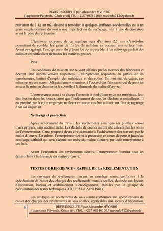 DEVIS DESCRIPTIF par Alexandre MVONDO
(Ingénieur Polytech. Génie civil) Tél. : +237 90346108/ mvondo712@yahoo.fr
6 DEVIS DESCRIPTIF par Alexandre MVONDO
(Ingénieur Polytech. Génie civil) Tél. : +237 90346108/ mvondo712@yahoo.fr
prévision de 3 kg au m2, destiné à remédier à quelques éraflures accidentelles ou à un
grain supplémentaire dû soit à une imperfection de surfaçage, soit à une détérioration
avant la pose du revêtement.
L’épaisseur moyenne de ce ragréage sera d’environ 2,5 mm c’est-à-dire
permettant de combler les gains de l’ordre du millième en donnant une surface lisse.
Avant ce ragréage, l’entrepreneur du présent lot devra procéder à un nettoyage parfait des
dalles et en particuliers de toutes les matières grasses.
Pose
Les conditions de mise en œuvre sont définies par les normes des fabricants et
devront être impérativement respectées. L’entrepreneur respectera en particulier les
températures, limites d’emploi des matériaux et des colles. En tout état de cause, ces
mises en œuvre seront obligatoirement soumises à l’accord des fabricants qui devront en
assurer le mise en chantier et le contrôle à la demande du maître d’œuvre.
L’entrepreneur aura à sa charge l’amenée à pied d’œuvre de ses matériaux, leur
distribution dans les locaux, ainsi que l’enlèvement de tous les déchets et emballages. Il
est précisé que la colle employée ne devra en aucun cas être utilisée aux fins de ragréage
d’un sol imparfait.
Nettoyage et protection
Après achèvement du travail, les revêtements ainsi que les plinthes seront
livrés propres, sans aucune tâche. Les déchets de coupes auront été enlevés par les soins
de l’entrepreneur. Cette propreté devra être constatée à l’achèvement des travaux par le
maître d’œuvre. De même, l’entrepreneur devra la protection en cours de pose et jusqu’au
nettoyage définitif qui sera exécuté sur ordre du maître d’œuvre par ledit entrepreneur à
ses frais.
Avant l’exécution des revêtements décrits, l’entrepreneur fournira tous les
échantillons à la demande du maître d’œuvre.
TEXTES DE REFERENCE Ŕ RAPPEL DE LA REGLEMENTATION
Les ouvrages de revêtements muraux en carrelage seront conformes à la
spécification du cahier des charges des revêtements muraux scellés, destinée aux locaux
d’habitation, bureau et établissement d’enseignement, établies par le groupe de
coordination des textes techniques (DTU n° 55 d’Avril 1961).
Les ouvrages de revêtements de sols seront conformes aux spécifications du
cahier des charges des revêtements de sols scellés, applicables aux locaux d’habitation,
 