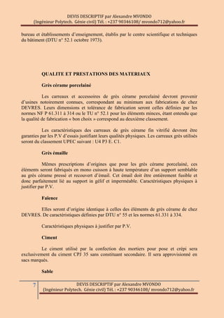 DEVIS DESCRIPTIF par Alexandre MVONDO
(Ingénieur Polytech. Génie civil) Tél. : +237 90346108/ mvondo712@yahoo.fr
7 DEVIS DESCRIPTIF par Alexandre MVONDO
(Ingénieur Polytech. Génie civil) Tél. : +237 90346108/ mvondo712@yahoo.fr
bureau et établissements d’enseignement, établis par le centre scientifique et techniques
du bâtiment (DTU n° 52.1 octobre 1973).
QUALITE ET PRESTATIONS DES MATERIAUX
Grès cérame porcelainé
Les carreaux et accessoires de grès cérame porcelainé devront provenir
d’usines notoirement connues, correspondant au minimum aux fabrications de chez
DEVRES. Leurs dimensions et tolérance de fabrication seront celles définies par les
normes NF P 61.311 à 314 ou le TU n° 52.1 pour les éléments minces, étant entendu que
la qualité de fabrication « bon choix » correspond au deuxième classement.
Les caractéristiques des carreaux de grès cérame fin vitrifié devront être
garanties par les P.V d’essais justifiant leurs qualités physiques. Les carreaux grès utilisés
seront du classement UPEC suivant : U4 P3 E. C1.
Grès émaille
Mêmes prescriptions d’origines que pour les grès cérame porcelainé, ces
éléments seront fabriqués en mono cuisson à haute température d’un support semblable
au grès cérame pressé et recouvert d’émail. Cet émail doit être entièrement fusible et
donc parfaitement lié au support in gélif et imperméable. Caractéristiques physiques à
justifier par P.V.
Faïence
Elles seront d’origine identique à celles des éléments de grès cérame de chez
DEVRES. De caractéristiques définies par DTU n° 55 et les normes 61.331 à 334.
Caractéristiques physiques à justifier par P.V.
Ciment
Le ciment utilisé par la confection des mortiers pour pose et crépi sera
exclusivement du ciment CPJ 35 sans constituant secondaire. Il sera approvisionné en
sacs marqués.
Sable
 