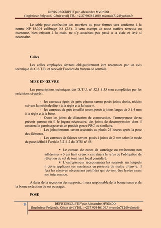 DEVIS DESCRIPTIF par Alexandre MVONDO
(Ingénieur Polytech. Génie civil) Tél. : +237 90346108/ mvondo712@yahoo.fr
8 DEVIS DESCRIPTIF par Alexandre MVONDO
(Ingénieur Polytech. Génie civil) Tél. : +237 90346108/ mvondo712@yahoo.fr
Le sable pour confection des mortiers ou pour formes sera conforme à la
norme NP 18.301 calibrage 0.8 (2.5). Il sera exempt de toute matière terreuse ou
marneuse, bien crissant à la main, ne s’y attachant pas passé à la claie et lavé si
nécessaire.
Colles
Les colles employées devront obligatoirement être reconnues par un avis
technique du C.S.T.B. et recevoir l’accord du bureau de contrôle.
MISE EN ŒUVRE
Les prescriptions techniques des D.T.U. n° 52.1 à 55 sont complétées par les
précisions ci-après :
- les carreaux épais de grès cérame seront posés joints droits, réduits
suivant la méthode dite « à la règle et à la batte ».
- les carreaux de grès émaillé seront posés à joints larges de 3 à 4 mm
à la règle et à la batte.
- Outre les joints de dilatation de construction, l’entrepreneur devra
prévoir partout où il le jugera nécessaire, des joints de décompression dont il
assurera le garnissage avec un produit genre PRC ou similaire.
- Les jointoiements seront exécutés au plutôt 24 heures après la pose
des éléments.
- Les carreaux de faïence seront posés à joints de 2 mm selon le mode
de pose défini à l’article 3.211.2 du DTU n° 55.
 Le contact de zones de carrelage ou revêtement non
adhérentes « 5 cm liant creux » entraînera le refus de l’obligation de
réfection du sol de tout liant local considéré.
 L’entrepreneur réceptionnera les supports sur lesquels
il devra appliquer ses matériaux en présence du maître d’œuvre. Il
fera les réserves nécessaires justifiées qui devront être levées avant
son intervention.
A dater de la réception des supports, il sera responsable de la bonne tenue et de
la bonne exécution de ses ouvrages.
POSE
 