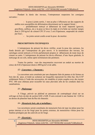 DEVIS DESCRIPTIF par Alexandre MVONDO
(Ingénieur Polytech. Génie civil) Tél. : +237 90346108/ mvondo712@yahoo.fr
9 DEVIS DESCRIPTIF par Alexandre MVONDO
(Ingénieur Polytech. Génie civil) Tél. : +237 90346108/ mvondo712@yahoo.fr
Pendant la durée des travaux, l’entrepreneur respectera les consignes
suivantes :
- la pose à joints serrés, 1 mm au plus s’effectuera sur des supports de
stables non susceptibles de déformation directement sur le support fermé ;
- préalablement nettoyé et débarrassé de toute impureté (gravois,
gravillons, cailloux, etc.), la pose se fera à la règle et à la bette sur mortier maigre
dosé à 250 kg/m3 de ciment CPJ 35 avec 2 cm d’épaisseur, saupoudré de ciment
pur lissé ;
- les joints seront coulés avant la pose du mortier.
PRESCRIPTIONS TECHNIQUES
L’entrepreneur du présent lot devra vérifier, avant la pose des carreaux, les
fonds dressés par l’entrepreneur du gros œuvre. A la terminaison des travaux, les
carrelages seront nettoyés et livrés parfaitement propres et débarrassés de toute trace de
ciment ou autre. L’entrepreneur du présent lot devra effectuer, d’une façon générale, le
nettoyage de ses sols, même après terminaison des peintures.
Toutes les parties vues des maçonneries recevront un enduit au mortier de
cime,t de 0.02 d’épaisseur dosés à 400 kg/m3 et de sable.
12 – Couverture – Charpente :
La couverture sera constituée par une charpente faite de pannes et de fermes en
bois dur du pays, et traité au xylamon sur lesquelles reposeront les tôles bac Alu 6/10e
solidement fixées à l’aide des accessoires, de rondelles et joints souples avec des tuyaux
PVC 100 sous chêneau pour recueillir les eaux pluviales afin de les conduire dans les
canalisations.
13 – Plafonnage :
A l’étage, prévoir un plafond en panneaux de contreplaqué cloué sur un
solivage en bois mi-dur de section 0,04 x 0,08. Il sera exécuté à une hauteur de +2,80 m
au dessus du plancher haut du Rez de chaussée.
14 – Menuiserie bois, alu et métallique :
Les ouvertures seront constituées de menuiserie bois de type iso plane pour les
portes internes et en fer forgé pour les portes externes, de menuiseries vitrées pour les
fenêtres protégées par des antivols en fer forgé.
15 – Electricité :
 