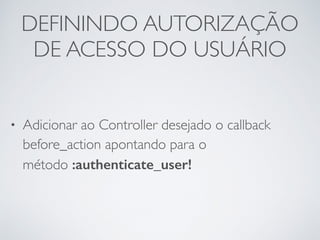 DEFININDO AUTORIZAÇÃO
DE ACESSO DO USUÁRIO
• Adicionar ao Controller desejado o callback
before_action apontando para o
método :authenticate_user!
 