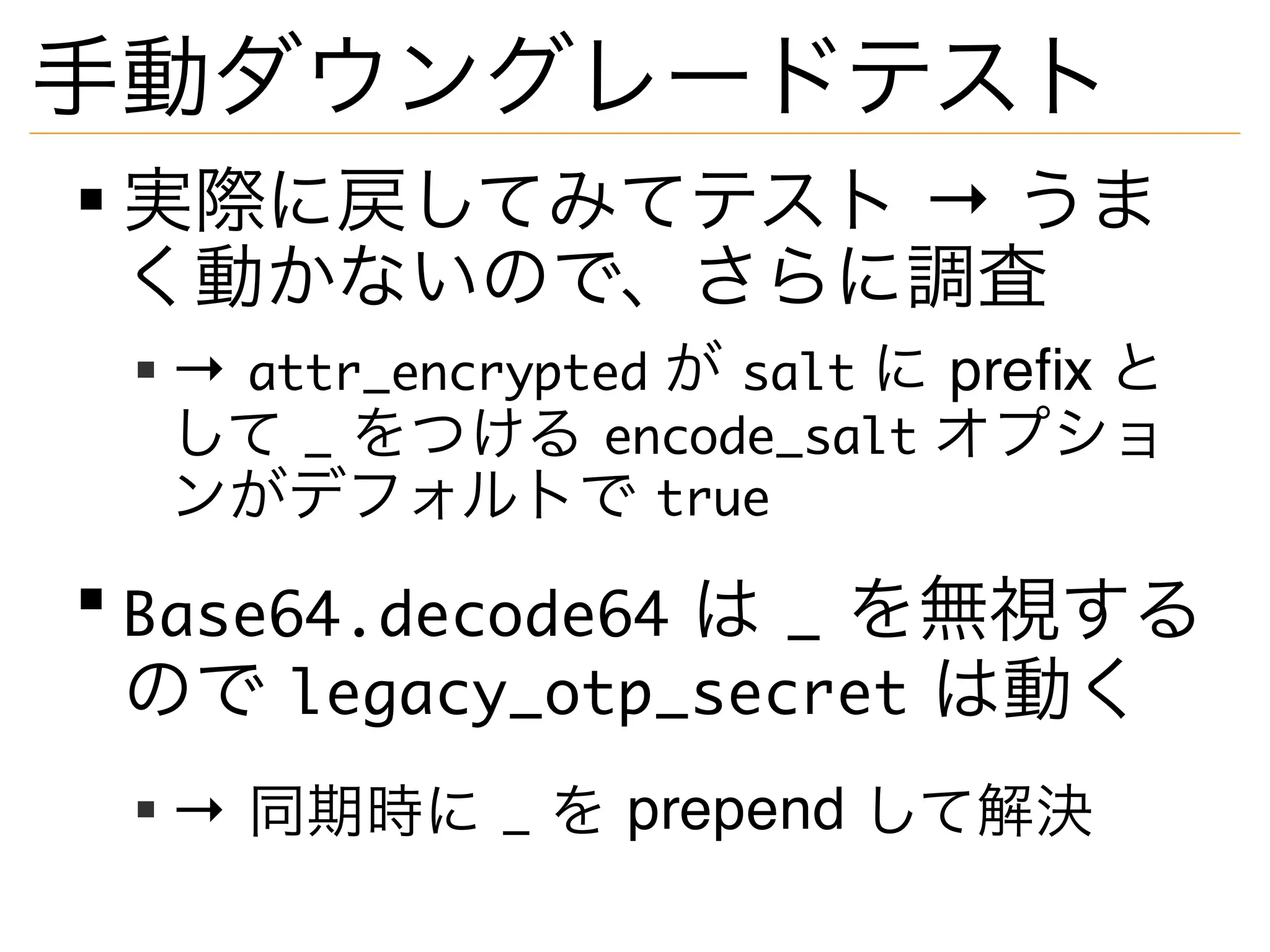 手動ダウングレードテスト
実際に戻してみてテスト → うま
く動かないので、さらに調査
→ attr_encrypted が salt に prefix と
して _ をつける encode_salt オプショ
ンがデフォルトで true
Base64.decode64 は _ を無視する
ので legacy_otp_secret は動く
→ 同期時に _ を prepend して解決
 