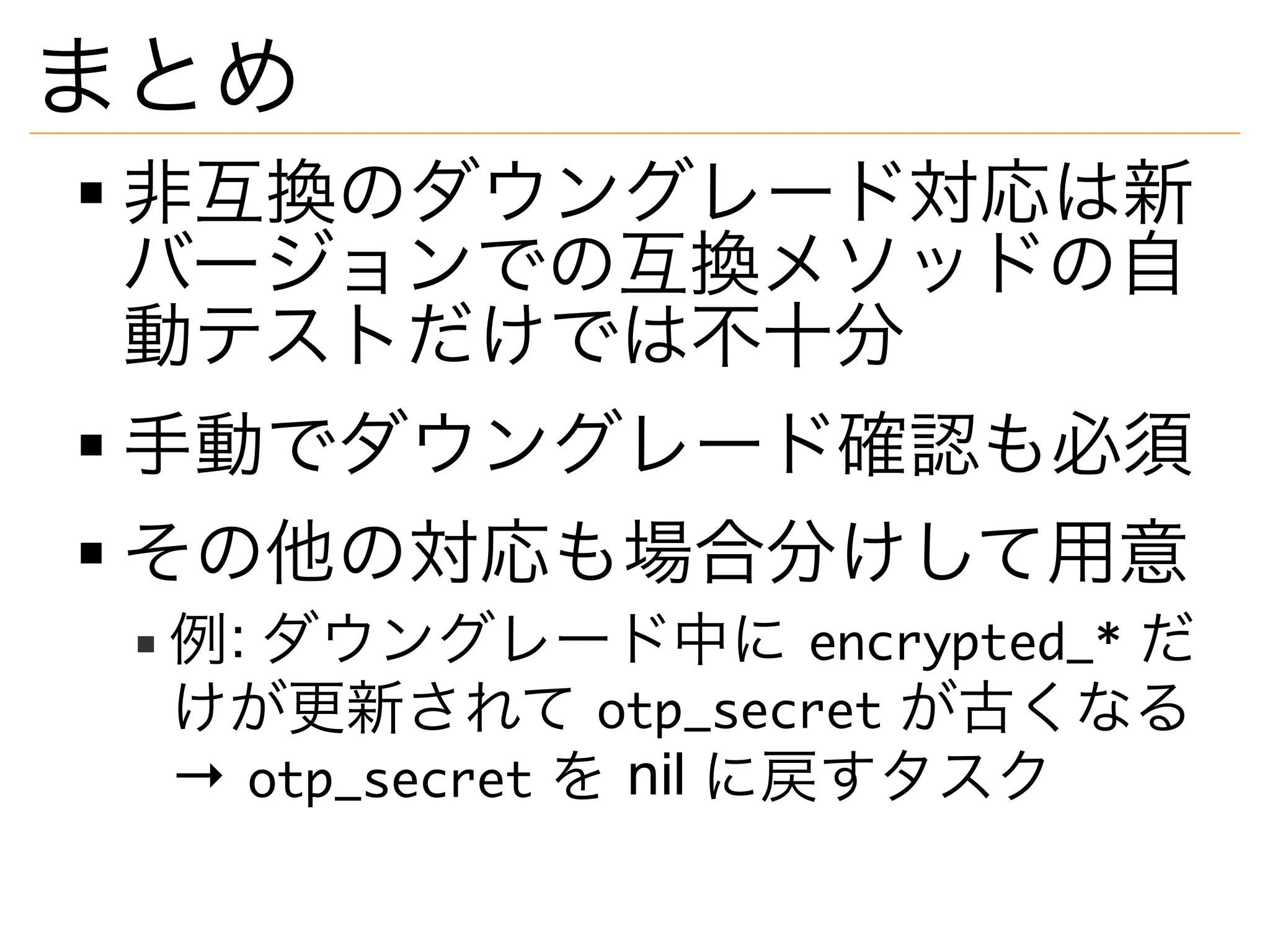 まとめ
非互換のダウングレード対応は新
バージョンでの互換メソッドの自
動テストだけでは不十分
手動でダウングレード確認も必須
その他の対応も場合分けして用意
例: ダウングレード中に encrypted_* だ
けが更新されて otp_secret が古くなる
→ otp_secret を nil に戻すタスク
 