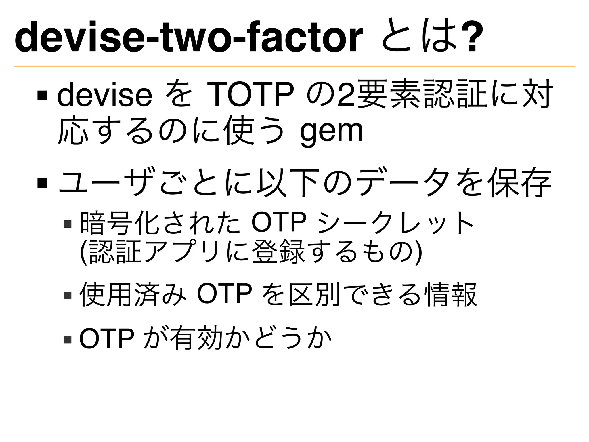 devise-two-factor とは?
devise を TOTP の2要素認証に対
応するのに使う gem
ユーザごとに以下のデータを保存
暗号化された OTP シークレット
(認証アプリに登録するもの)
使用済み OTP を区別できる情報
OTP が有効かどうか
 