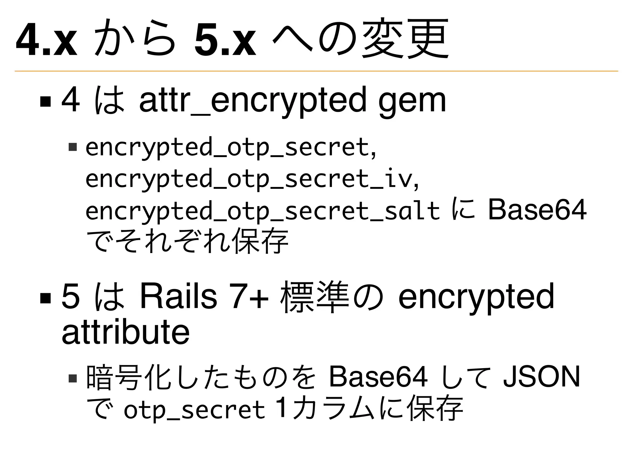 4.x から 5.x への変更
4 は attr_encrypted gem
encrypted_otp_secret,
encrypted_otp_secret_iv,
encrypted_otp_secret_salt に Base64
でそれぞれ保存
5 は Rails 7+ 標準の encrypted
attribute
暗号化したものを Base64 して JSON
で otp_secret 1カラムに保存
 