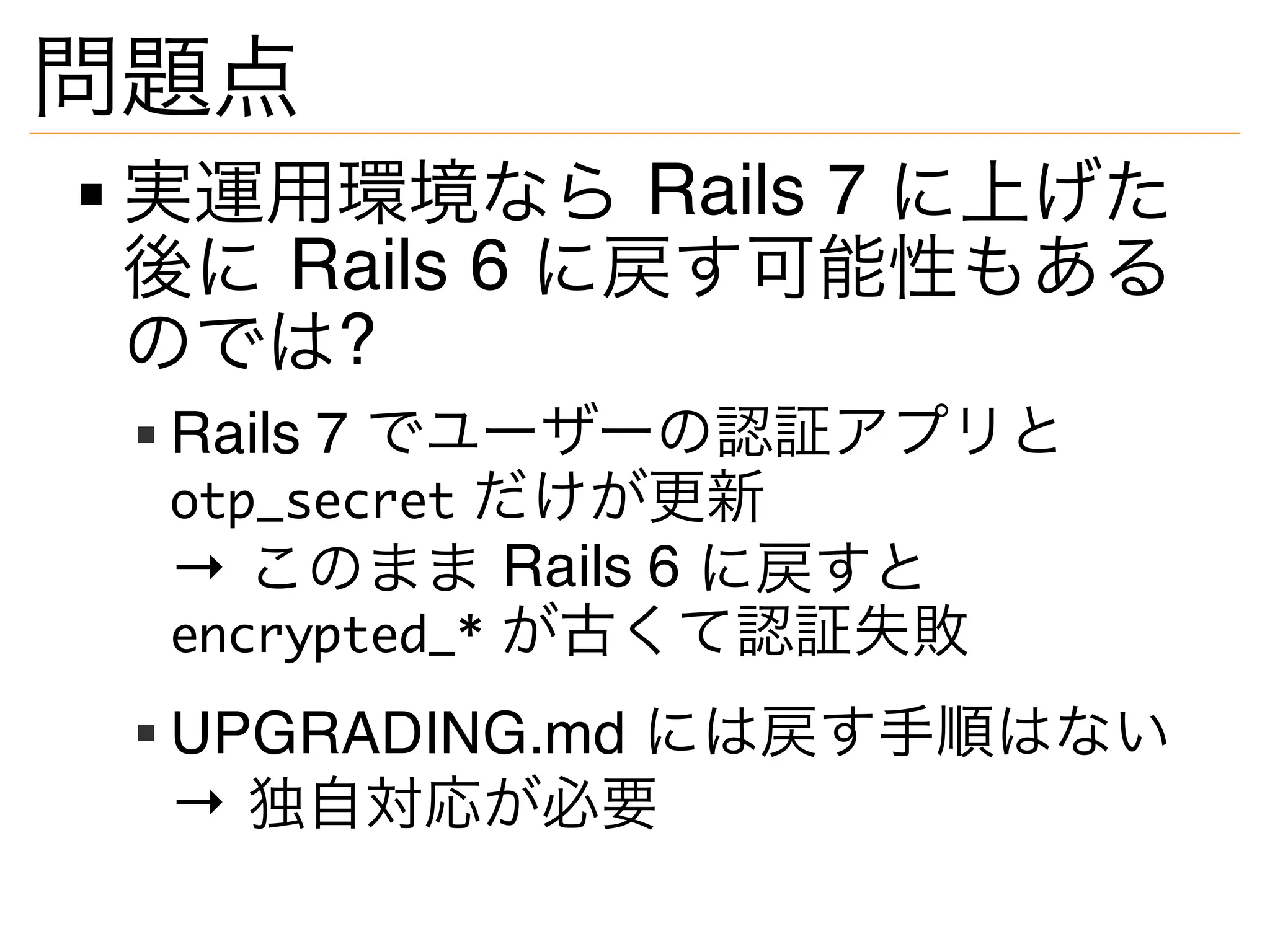 問題点
実運用環境なら Rails 7 に上げた
後に Rails 6 に戻す可能性もある
のでは?
Rails 7 でユーザーの認証アプリと
otp_secret だけが更新
→ このまま Rails 6 に戻すと
encrypted_* が古くて認証失敗
UPGRADING.md には戻す手順はない
→ 独自対応が必要
 