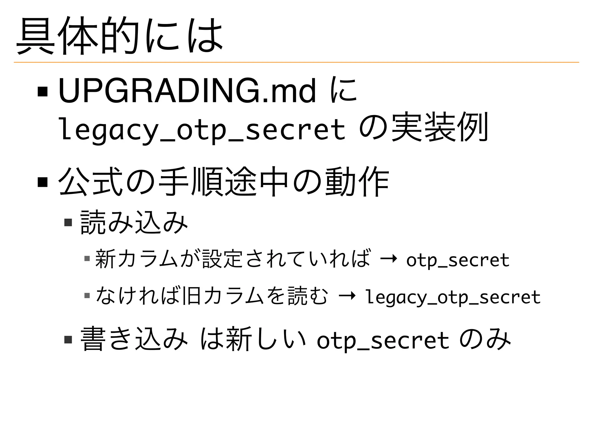 具体的には
UPGRADING.md に
legacy_otp_secret の実装例
公式の手順途中の動作
読み込み
新カラムが設定されていれば → otp_secret
なければ旧カラムを読む → legacy_otp_secret
書き込み は新しい otp_secret のみ
 