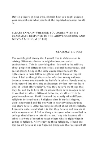 Devise a theory of your own. Explain how you might execute
your research and what you think the expected outcomes would
be.
PLEASE EXPLAIN WHETHER YOU AGREE WITH MY
CLASSMATE RESPONSE TO THE ABOVE QUESTION AND
WHY? (A MININUM OF 150)
CLASSMATE’S POST
The sociological theory that I would like to elaborate on is
mixing different cultures in neighborhoods or social
environments. This is something that I learned in the military
about people of different ethnicities, cultural backgrounds, and
social groups being in the same environment to learn the
differences in their fellow neighbors and to learn to respect
them. I feel as though there's a lot of crime among cultures
because no one understands the beliefs in others. People need to
be integrated into the same environment so that they can learn
what it is that others believe, why they believe the things that
they do, and try to help others around them have an open mind
to see that we all are different, however, we all strive to be
good to each other. Until I learned the exactly what different
religions believed in my Religions class in my last degree, I
didn't understand and did not want to hear anything about no
one else's beliefs. After learning in school about other's beliefs,
I can now understand what it is that they believe and can see it
with an open mind. I feel as though everyone who is enrolled in
college should have to take this class. I say this because all it
takes is a word of mouth to teach others what is right when it
comes to religion. After studying these religions, I found out
that we all believe in one Supreme Being and that we should all
 