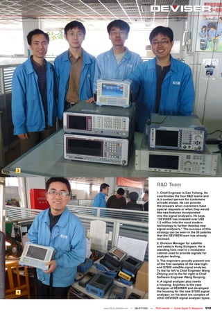 3


                                            R&D Team
                                            1. Chief Engineer is Cao Yuliang. He
                                            coordinates the four R&D teams and
                                            is a contact person for customers
                                            at trade shows. He can provide
                                            the answers when customers have
                                            special requests or when they would
                                            like new features incorporated
                                            into the signal analyzers. He says,
                                            “DEVISER has invested over US$
                                            1.5 million into the most modern
                                            technology to further develop new
                                            signal analyzers.” The success of this
                                            strategy can be seen in the 30 patents
                                            that the DEVISER team has already
                                            received.
                                            2. Division Manager for satellite
                                            and cable is Kong Xiangsen. He is
                                            standing here next to a modulator
                                            cabinet used to provide signals for
                                            analyzer testing.
                                            3. The engineers proudly present one
                                            of the first samples of the new high-
                                            end S7000 satellite signal analyzer.
                                            To the far left is Chief Engineer Wang
                                            Zhiying and to the far right is Chief
                                            Software Engineer Wang Renping.
                                            4. A signal analyzer also needs
                                            a housing. Anjinhao is the case
                                            designer at DEVISER and developed
4                                           the housing for the new S7000 signal
                                            analyzer; on his desk are samples of
                                            other DEVISER signal analyzer types.


    www.TELE-satellite.com — 06-07/201 —
                                     1     TELE-satellite — Global Digital TV Magazine   119
 