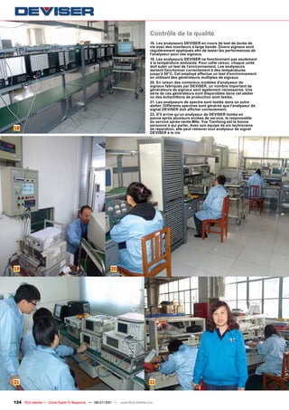 Contrôle de la qualité
                                                                                  18. Les analyseurs DEVISER en cours de test de durée de
                                                                                  vie avec des moniteurs à large bande. Divers signaux sont
                                                                                  régulièrement appliqués afin de tester les performances de
                                                                                  l'analyseur pour ces signaux.
                                                                                  19. Les analyseurs DEVISER ne fonctionnent pas seulement
                                                                                  à la température ambiante. Pour cette raison, chaque unité
                                                                                  doit subir un test de l'environnement. Les analyseurs
                                                                                  doivent fonctionner correctement à des températures
                                                                                  jusqu'à 50°C. Cet employé effectue un test d'environnement
                                                                                  en utilisant des générateurs multiples de signaux.
                                                                                  20. En raison des nombreux modèles d'analyseur de
                                                                                  signaux fabriqués par DEVISER, un nombre important de
                                                                                  générateurs de signaux sont également nécessaires. Une
                                                                                  série de ces générateurs sont disponibles dans cet atelier
                                                                                  où des échantillons de production sont testés.
                                                                                  21. Les analyseurs de spectre sont testés dans un autre
                                                                                  atelier. Différents spectres sont générés que l'analyseur de
                                                                                  signal DEVISER doit afficher correctement.
                                                                                  22. S'il arrive qu'un analyseur de DEVISER tombe en
                                                                                  panne après plusieurs années de service, le responsable
                                                                                  du service après-vente Mlle. Yue Tianhong est la bonne
                                                                                  personne à qui parler. Avec son équipe de six techniciens
18                                                                                de réparation, elle peut ramener tout analyseur de signal
                                                                                  DEVISER à la vie.




19                                                        20




21                                                                                22



124 TELE-satellite — Global Digital TV Magazine — 06-07/201 — www.TELE-satellite.com
                                                          1
 