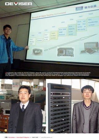 ■ Le directeur des ventes du marché à l'export, Jason Wu montre quelques développements particulièrement intéressants de produits.
 En 2007, la société a introduit un analyseur de signal pour les fabricants de récepteurs. Ce produit serait utilisé lors de la production
 d'un récepteur, il fournit différents signaux qui peuvent être utilisés pour tester le récepteur aux différentes étapes de la production.




 1                                                                                2



118 TELE-satellite — Global Digital TV Magazine — 06-07/201 — www.TELE-satellite.com
                                                          1
 